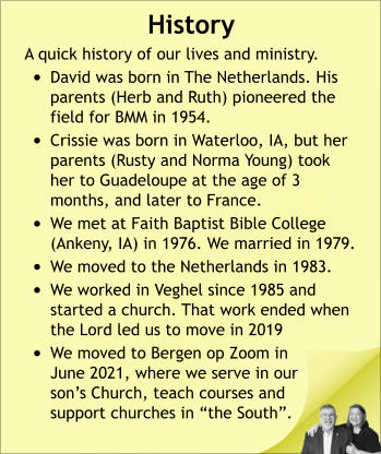 History A quick history of our lives and ministry. •	David was born in The Netherlands. His parents (Herb and Ruth) pioneered the field for BMM in 1954. •	Crissie was born in Waterloo, IA, but her parents (Rusty and Norma Young) took her to Guadeloupe at the age of 3 months, and later to France. •	We met at Faith Baptist Bible College (Ankeny, IA) in 1976. We married in 1979. •	We moved to the Netherlands in 1983. •	We worked in Veghel since 1985 and started a church. That work ended when the Lord led us to move in 2019 •	We moved to Bergen op Zoom in June 2021, where we serve in our son’s Church, teach courses and support churches in “the South”.