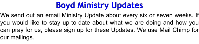 Boyd Ministry Updates We send out an email Ministry Update about every six or seven weeks. If you would like to stay up-to-date about what we are doing and how you can pray for us, please sign up for these Updates. We use Mail Chimp for our mailings.