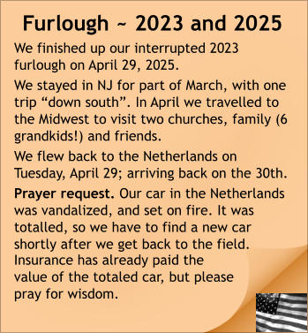 Furlough ~ 2023 and 2025 We finished up our interrupted 2023 furlough on April 29, 2025.  We stayed in NJ for part of March, with one trip “down south”. In April we travelled to the Midwest to visit two churches, family (6 grandkids!) and friends. We flew back to the Netherlands on Tuesday, April 29; arriving back on the 30th.  Prayer request. Our car in the Netherlands was vandalized, and set on fire. It was totalled, so we have to find a new car shortly after we get back to the field. Insurance has already paid the value of the totaled car, but please pray for wisdom.